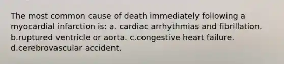 The most common cause of death immediately following a myocardial infarction is: a. cardiac arrhythmias and fibrillation. b.ruptured ventricle or aorta. c.congestive heart failure. d.cerebrovascular accident.