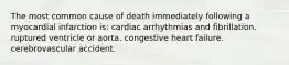 The most common cause of death immediately following a myocardial infarction is: cardiac arrhythmias and fibrillation. ruptured ventricle or aorta. congestive heart failure. cerebrovascular accident.