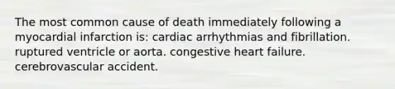 The most common cause of death immediately following a myocardial infarction is: cardiac arrhythmias and fibrillation. ruptured ventricle or aorta. congestive heart failure. cerebrovascular accident.