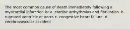 The most common cause of death immediately following a myocardial infarction is: a. cardiac arrhythmias and fibrillation. b. ruptured ventricle or aorta c. congestive heart failure. d. cerebrovascular accident