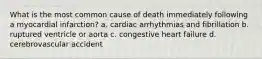 What is the most common cause of death immediately following a myocardial infarction? a. cardiac arrhythmias and fibrillation b. ruptured ventricle or aorta c. congestive heart failure d. cerebrovascular accident