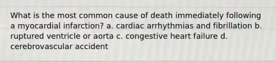 What is the most common cause of death immediately following a myocardial infarction? a. cardiac arrhythmias and fibrillation b. ruptured ventricle or aorta c. congestive heart failure d. cerebrovascular accident