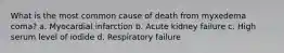 What is the most common cause of death from myxedema coma? a. Myocardial infarction b. Acute kidney failure c. High serum level of iodide d. Respiratory failure