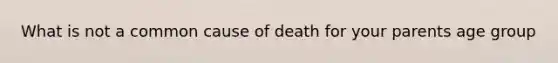 What is not a common cause of death for your parents age group