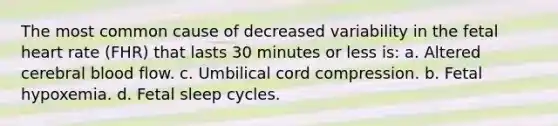 The most common cause of decreased variability in the fetal heart rate (FHR) that lasts 30 minutes or less is: a. Altered cerebral blood flow. c. Umbilical cord compression. b. Fetal hypoxemia. d. Fetal sleep cycles.