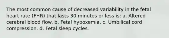 The most common cause of decreased variability in the fetal heart rate (FHR) that lasts 30 minutes or less is: a. Altered cerebral blood flow. b. Fetal hypoxemia. c. Umbilical cord compression. d. Fetal sleep cycles.