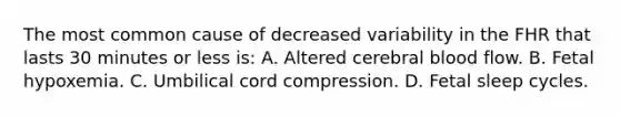 The most common cause of decreased variability in the FHR that lasts 30 minutes or less is: A. Altered cerebral blood flow. B. Fetal hypoxemia. C. Umbilical cord compression. D. Fetal sleep cycles.