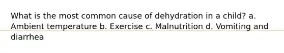 What is the most common cause of dehydration in a child? a. Ambient temperature b. Exercise c. Malnutrition d. Vomiting and diarrhea