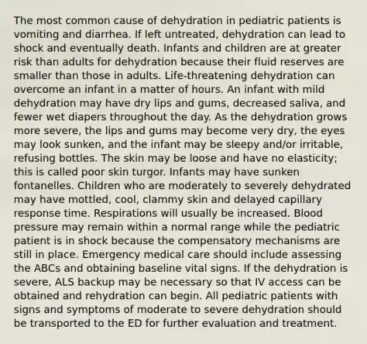 The most common cause of dehydration in pediatric patients is vomiting and diarrhea. If left untreated, dehydration can lead to shock and eventually death. Infants and children are at greater risk than adults for dehydration because their fluid reserves are smaller than those in adults. Life-threatening dehydration can overcome an infant in a matter of hours. An infant with mild dehydration may have dry lips and gums, decreased saliva, and fewer wet diapers throughout the day. As the dehydration grows more severe, the lips and gums may become very dry, the eyes may look sunken, and the infant may be sleepy and/or irritable, refusing bottles. The skin may be loose and have no elasticity; this is called poor skin turgor. Infants may have sunken fontanelles. Children who are moderately to severely dehydrated may have mottled, cool, clammy skin and delayed capillary response time. Respirations will usually be increased. Blood pressure may remain within a normal range while the pediatric patient is in shock because the compensatory mechanisms are still in place. Emergency medical care should include assessing the ABCs and obtaining baseline vital signs. If the dehydration is severe, ALS backup may be necessary so that IV access can be obtained and rehydration can begin. All pediatric patients with signs and symptoms of moderate to severe dehydration should be transported to the ED for further evaluation and treatment.