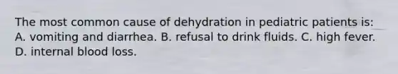 The most common cause of dehydration in pediatric patients is: A. vomiting and diarrhea. B. refusal to drink fluids. C. high fever. D. internal blood loss.