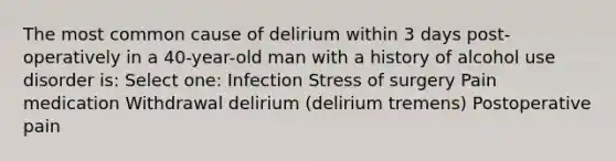 The most common cause of delirium within 3 days post-operatively in a 40-year-old man with a history of alcohol use disorder is: Select one: Infection Stress of surgery Pain medication Withdrawal delirium (delirium tremens) Postoperative pain