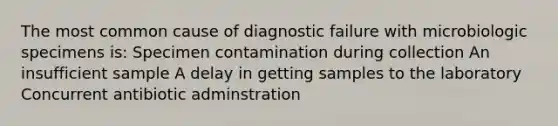 The most common cause of diagnostic failure with microbiologic specimens is: Specimen contamination during collection An insufficient sample A delay in getting samples to the laboratory Concurrent antibiotic adminstration