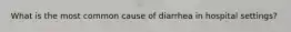 What is the most common cause of diarrhea in hospital settings?