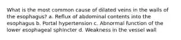 What is the most common cause of dilated veins in the walls of the esophagus? a. Reflux of abdominal contents into the esophagus b. Portal hypertension c. Abnormal function of the lower esophageal sphincter d. Weakness in the vessel wall