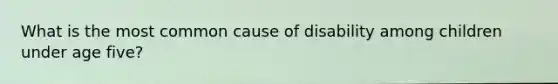 What is the most common cause of disability among children under age five?