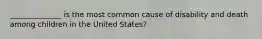 ______________ is the most common cause of disability and death among children in the United States?