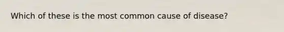 Which of these is the most common cause of disease?