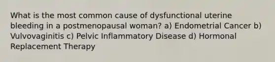 What is the most common cause of dysfunctional uterine bleeding in a postmenopausal woman? a) Endometrial Cancer b) Vulvovaginitis c) Pelvic Inflammatory Disease d) Hormonal Replacement Therapy