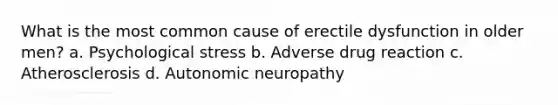 What is the most common cause of erectile dysfunction in older men? a. Psychological stress b. Adverse drug reaction c. Atherosclerosis d. Autonomic neuropathy