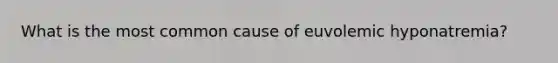 What is the most common cause of euvolemic hyponatremia?