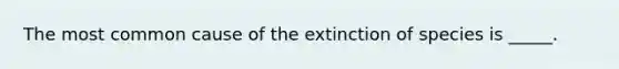 The most common cause of the extinction of species is _____.