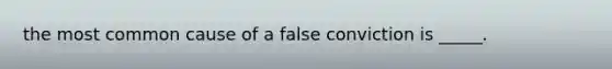 the most common cause of a false conviction is _____.