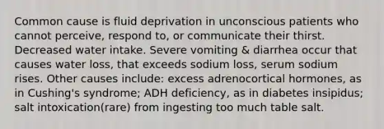 Common cause is fluid deprivation in unconscious patients who cannot perceive, respond to, or communicate their thirst. Decreased water intake. Severe vomiting & diarrhea occur that causes water loss, that exceeds sodium loss, serum sodium rises. Other causes include: excess adrenocortical hormones, as in Cushing's syndrome; ADH deficiency, as in diabetes insipidus; salt intoxication(rare) from ingesting too much table salt.