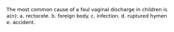 The most common cause of a foul vaginal discharge in children is a(n): a. rectocele. b. foreign body. c. infection. d. ruptured hymen e. accident.