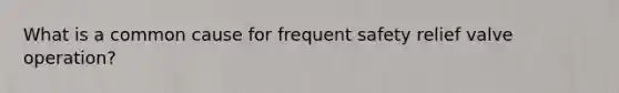 What is a common cause for frequent safety relief valve operation?