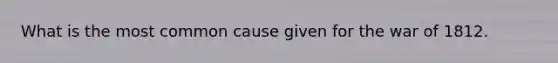 What is the most common cause given for the war of 1812.