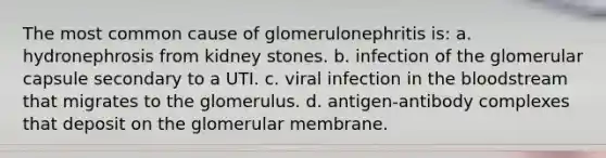 The most common cause of glomerulonephritis is: a. hydronephrosis from kidney stones. b. infection of the glomerular capsule secondary to a UTI. c. viral infection in the bloodstream that migrates to the glomerulus. d. antigen-antibody complexes that deposit on the glomerular membrane.