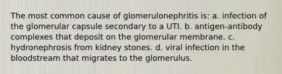 The most common cause of glomerulonephritis is: a. infection of the glomerular capsule secondary to a UTI. b. antigen-antibody complexes that deposit on the glomerular membrane. c. hydronephrosis from kidney stones. d. viral infection in the bloodstream that migrates to the glomerulus.