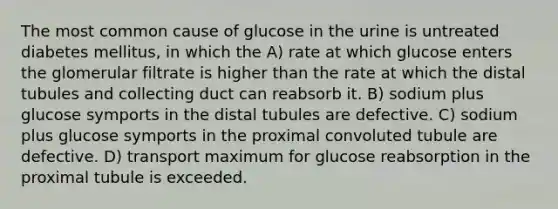 The most common cause of glucose in the urine is untreated diabetes mellitus, in which the A) rate at which glucose enters the glomerular filtrate is higher than the rate at which the distal tubules and collecting duct can reabsorb it. B) sodium plus glucose symports in the distal tubules are defective. C) sodium plus glucose symports in the proximal convoluted tubule are defective. D) transport maximum for glucose reabsorption in the proximal tubule is exceeded.