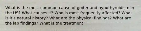 What is the most common cause of goiter and hypothyroidism in the US? What causes it? Who is most frequently affected? What is it's natural history? What are the physical findings? What are the lab findings? What is the treatment?