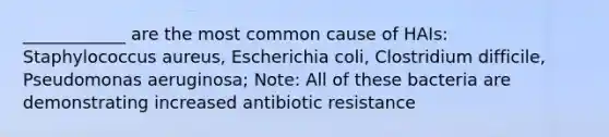 ____________ are the most common cause of HAIs: Staphylococcus aureus, Escherichia coli, Clostridium difficile, Pseudomonas aeruginosa; Note: All of these bacteria are demonstrating increased antibiotic resistance