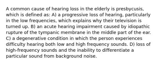 A common cause of hearing loss in the elderly is presbycusis, which is defined as: A) a progressive loss of hearing, particularly in the low frequencies, which explains why their television is turned up. B) an acute hearing impairment caused by idiopathic rupture of the tympanic membrane in the middle part of the ear. C) a degenerative condition in which the person experiences difficulty hearing both low and high frequency sounds. D) loss of high-frequency sounds and the inability to differentiate a particular sound from background noise.