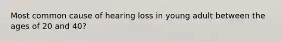 Most common cause of hearing loss in young adult between the ages of 20 and 40?