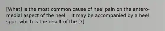 [What] is the most common cause of heel pain on the antero-medial aspect of the heel. - It may be accompanied by a heel spur, which is the result of the [?]