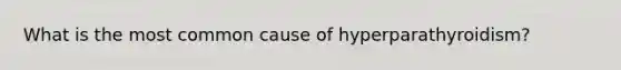 What is the most common cause of hyperparathyroidism?