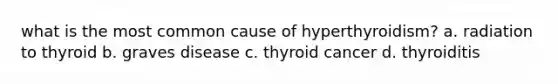 what is the most common cause of hyperthyroidism? a. radiation to thyroid b. graves disease c. thyroid cancer d. thyroiditis