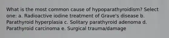 What is the most common cause of hypoparathyroidism? Select one: a. Radioactive iodine treatment of Grave's disease b. Parathyroid hyperplasia c. Solitary parathyroid adenoma d. Parathyroid carcinoma e. Surgical trauma/damage