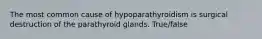 The most common cause of hypoparathyroidism is surgical destruction of the parathyroid glands. True/false