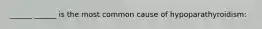 ______ ______ is the most common cause of hypoparathyroidism: