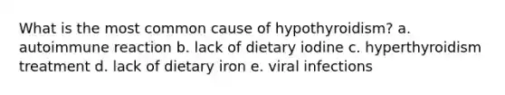 What is the most common cause of hypothyroidism? a. autoimmune reaction b. lack of dietary iodine c. hyperthyroidism treatment d. lack of dietary iron e. viral infections