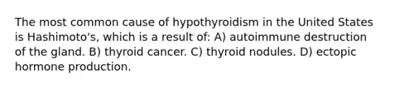 The most common cause of hypothyroidism in the United States is Hashimoto's, which is a result of: A) autoimmune destruction of the gland. B) thyroid cancer. C) thyroid nodules. D) ectopic hormone production.