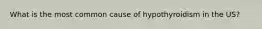 What is the most common cause of hypothyroidism in the US?