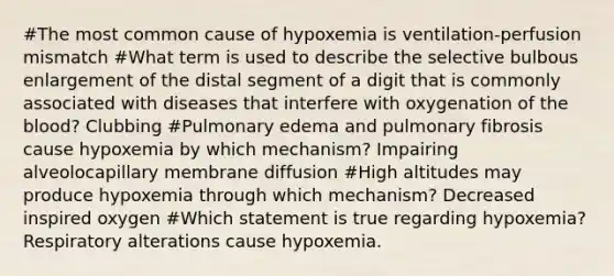 #The most common cause of hypoxemia is ventilation-perfusion mismatch #What term is used to describe the selective bulbous enlargement of the distal segment of a digit that is commonly associated with diseases that interfere with oxygenation of the blood? Clubbing #Pulmonary edema and pulmonary fibrosis cause hypoxemia by which mechanism? Impairing alveolocapillary membrane diffusion #High altitudes may produce hypoxemia through which mechanism? Decreased inspired oxygen #Which statement is true regarding hypoxemia? Respiratory alterations cause hypoxemia.