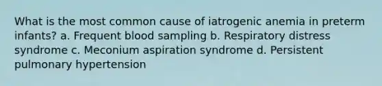 What is the most common cause of iatrogenic anemia in preterm infants? a. Frequent blood sampling b. Respiratory distress syndrome c. Meconium aspiration syndrome d. Persistent pulmonary hypertension