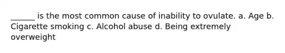 ______ is the most common cause of inability to ovulate. a. Age b. Cigarette smoking c. Alcohol abuse d. Being extremely overweight