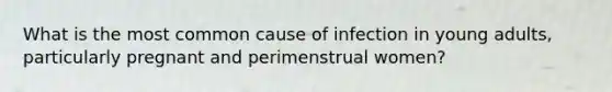 What is the most common cause of infection in young adults, particularly pregnant and perimenstrual women?